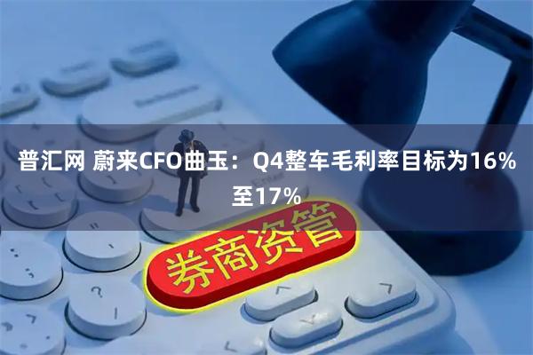 普汇网 蔚来CFO曲玉：Q4整车毛利率目标为16%至17%