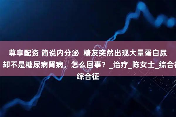 尊享配资 简说内分泌 糖友突然出现大量蛋白尿,却不是糖尿病肾病,怎么回事?_治疗_陈女士_综合征
