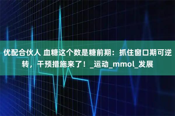 优配合伙人 血糖这个数是糖前期：抓住窗口期可逆转，干预措施来了！_运动_mmol_发展