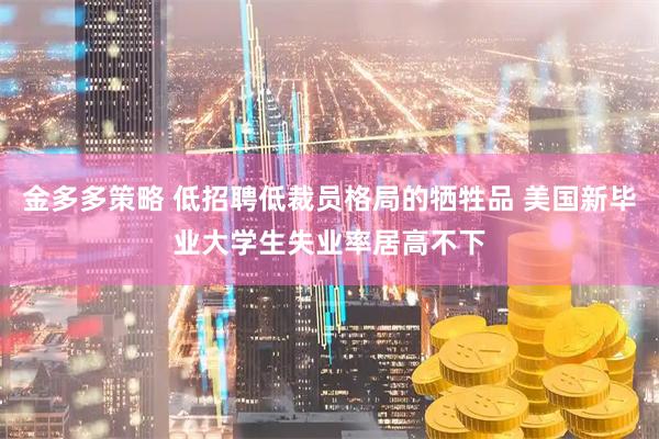 金多多策略 低招聘低裁员格局的牺牲品 美国新毕业大学生失业率居高不下