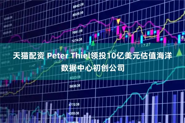 天猫配资 Peter Thiel领投10亿美元估值海洋数据中心初创公司